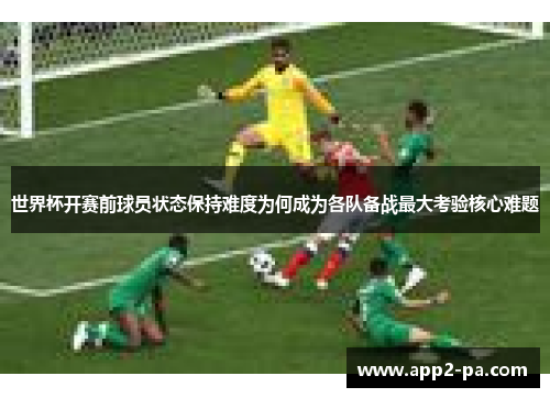 世界杯开赛前球员状态保持难度为何成为各队备战最大考验核心难题