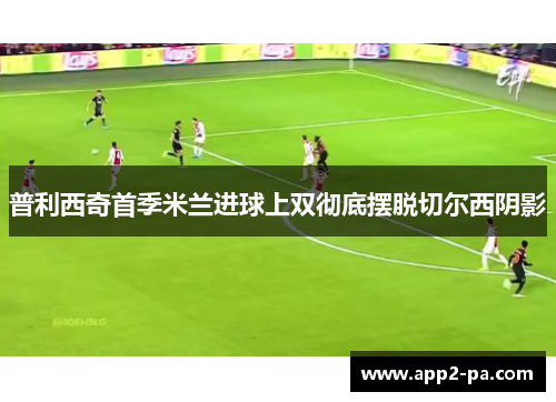 普利西奇首季米兰进球上双彻底摆脱切尔西阴影 普利西奇首季米兰进球上双彻底摆脱切尔西阴影