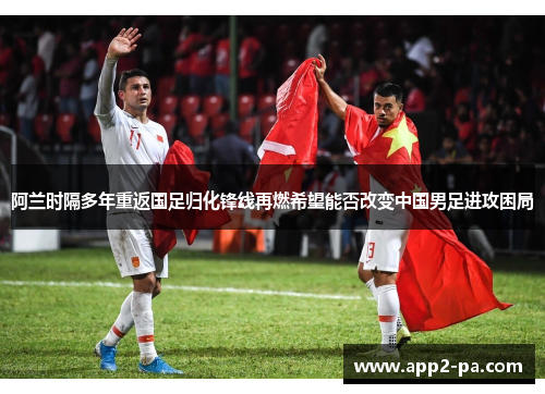 阿兰时隔多年重返国足归化锋线再燃希望能否改变中国男足进攻困局