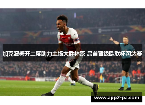 加克波梅开二度助力主场大胜林茨 昂首晋级欧联杯淘汰赛 加克波梅开二度助力主场大胜林茨 昂首晋级欧联杯淘汰赛