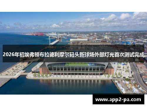 2026年初埃弗顿布拉德利摩尔码头新球场外部灯光首次测试完成
