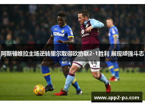 阿斯顿维拉主场逆转里尔取得欧协联2-1胜利 展现顽强斗志 阿斯顿维拉主场逆转里尔取得欧协联2-1胜利 展现顽强斗志