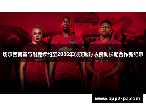 切尔西官宣与耐克续约至2035年创英超球衣赞助长期合作新纪录 切尔西官宣与耐克续约至2035年创英超球衣赞助长期合作新纪录
